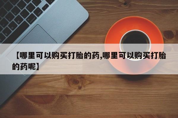 网上哪里可以买米非和米索，【哪里可以购买打胎的药,哪里可以购买打胎的药呢】